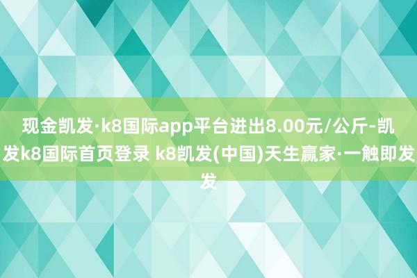 现金凯发·k8国际app平台进出8.00元/公斤-凯发k8国际首页登录 k8凯发(中国)天生赢家·一触即发