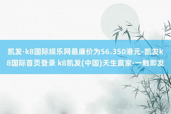 凯发·k8国际娱乐网最廉价为56.350港元-凯发k8国际首页登录 k8凯发(中国)天生赢家·一触即发