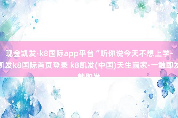 现金凯发·k8国际app平台“听你说今天不想上学-凯发k8国际首页登录 k8凯发(中国)天生赢家·一触即发