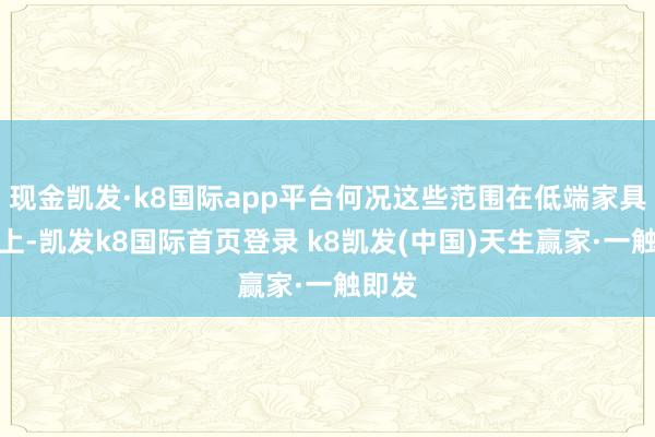 现金凯发·k8国际app平台何况这些范围在低端家具层面上-凯发k8国际首页登录 k8凯发(中国)天生赢家·一触即发