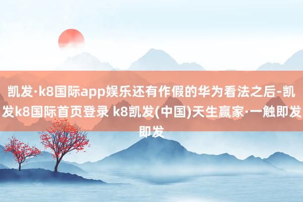 凯发·k8国际app娱乐还有作假的华为看法之后-凯发k8国际首页登录 k8凯发(中国)天生赢家·一触即发