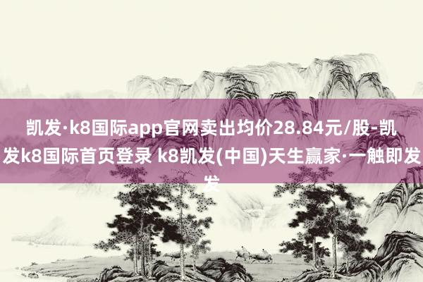 凯发·k8国际app官网卖出均价28.84元/股-凯发k8国际首页登录 k8凯发(中国)天生赢家·一触即发