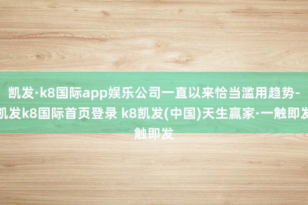 凯发·k8国际app娱乐公司一直以来恰当滥用趋势-凯发k8国际首页登录 k8凯发(中国)天生赢家·一触即发