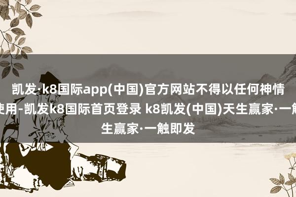 凯发·k8国际app(中国)官方网站不得以任何神情加以使用-凯发k8国际首页登录 k8凯发(中国)天生赢家·一触即发