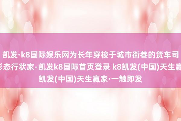 凯发·k8国际娱乐网为长年穿梭于城市街巷的货车司机等新行状形态行状家-凯发k8国际首页登录 k8凯发(中国)天生赢家·一触即发
