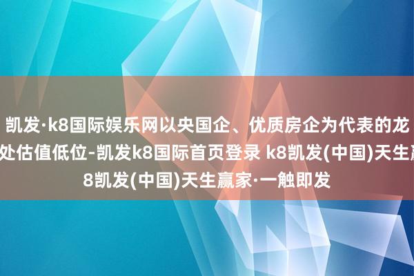 凯发·k8国际娱乐网以央国企、优质房企为代表的龙头地产刻下仍处估值低位-凯发k8国际首页登录 k8凯发(中国)天生赢家·一触即发