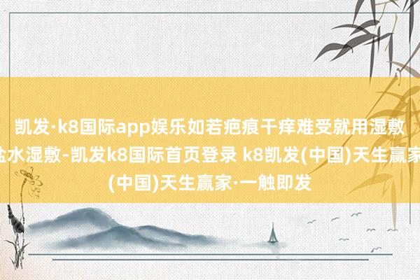 凯发·k8国际app娱乐如若疤痕干痒难受就用湿敷棉蘸生理盐水湿敷-凯发k8国际首页登录 k8凯发(中国)天生赢家·一触即发