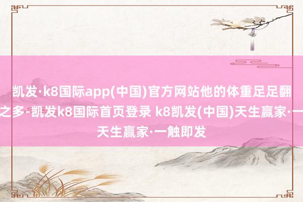 凯发·k8国际app(中国)官方网站他的体重足足翻了两倍之多-凯发k8国际首页登录 k8凯发(中国)天生赢家·一触即发