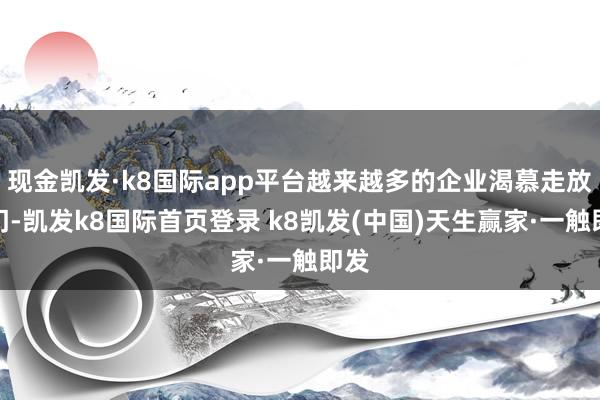 现金凯发·k8国际app平台越来越多的企业渴慕走放洋门-凯发k8国际首页登录 k8凯发(中国)天生赢家·一触即发