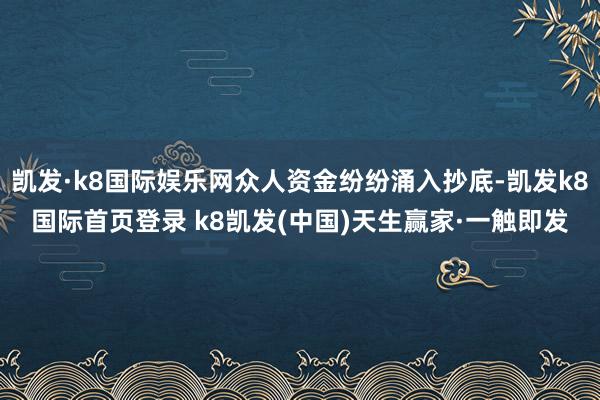 凯发·k8国际娱乐网众人资金纷纷涌入抄底-凯发k8国际首页登录 k8凯发(中国)天生赢家·一触即发