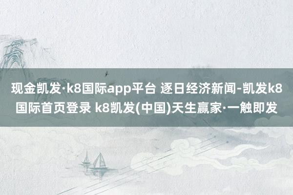 现金凯发·k8国际app平台 逐日经济新闻-凯发k8国际首页登录 k8凯发(中国)天生赢家·一触即发