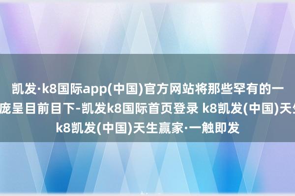 凯发·k8国际app(中国)官方网站将那些罕有的一会儿以簇新的面庞呈目前目下-凯发k8国际首页登录 k8凯发(中国)天生赢家·一触即发