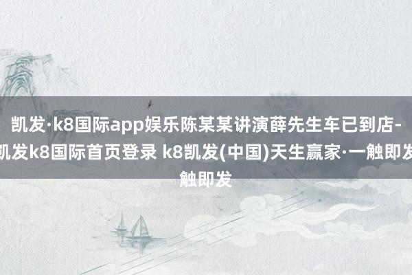 凯发·k8国际app娱乐陈某某讲演薛先生车已到店-凯发k8国际首页登录 k8凯发(中国)天生赢家·一触即发