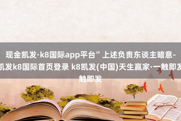 现金凯发·k8国际app平台”上述负责东谈主暗意-凯发k8国际首页登录 k8凯发(中国)天生赢家·一触即发