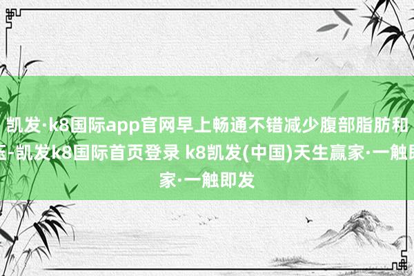 凯发·k8国际app官网早上畅通不错减少腹部脂肪和血压-凯发k8国际首页登录 k8凯发(中国)天生赢家·一触即发