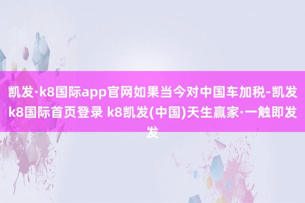 凯发·k8国际app官网如果当今对中国车加税-凯发k8国际首页登录 k8凯发(中国)天生赢家·一触即发