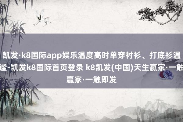 凯发·k8国际app娱乐温度高时单穿衬衫、打底衫温存静谧-凯发k8国际首页登录 k8凯发(中国)天生赢家·一触即发
