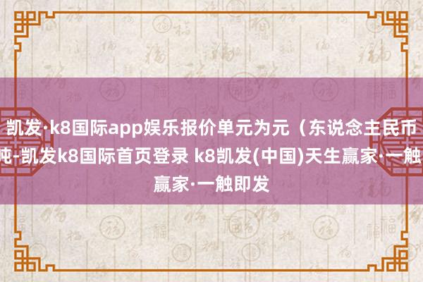 凯发·k8国际app娱乐报价单元为元(东说念主民币)/吨-凯发k8国际首页登录 k8凯发(中国)天生赢家·一触即发