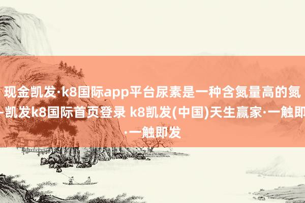 现金凯发·k8国际app平台尿素是一种含氮量高的氮肥-凯发k8国际首页登录 k8凯发(中国)天生赢家·一触即发