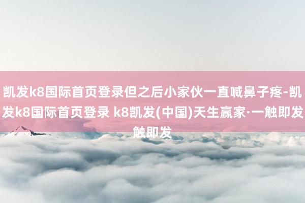 凯发k8国际首页登录但之后小家伙一直喊鼻子疼-凯发k8国际首页登录 k8凯发(中国)天生赢家·一触即发