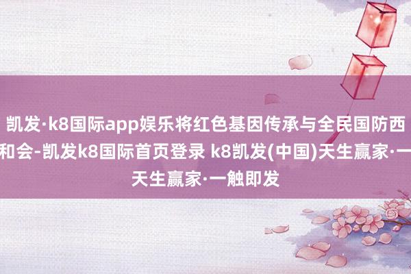凯发·k8国际app娱乐将红色基因传承与全民国防西宾深度和会-凯发k8国际首页登录 k8凯发(中国)天生赢家·一触即发