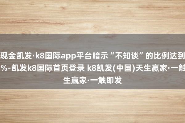 现金凯发·k8国际app平台暗示“不知谈”的比例达到38.3%-凯发k8国际首页登录 k8凯发(中国)天生赢家·一触即发