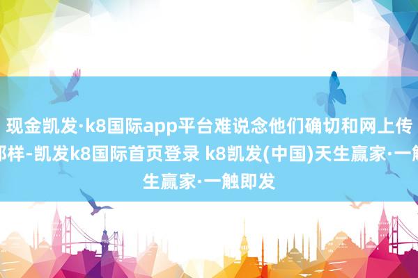 现金凯发·k8国际app平台难说念他们确切和网上传言的那样-凯发k8国际首页登录 k8凯发(中国)天生赢家·一触即发