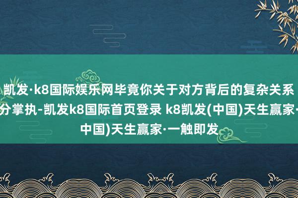 凯发·k8国际娱乐网毕竟你关于对方背后的复杂关系不可能充分掌执-凯发k8国际首页登录 k8凯发(中国)天生赢家·一触即发