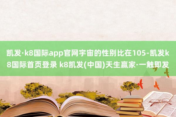 凯发·k8国际app官网宇宙的性别比在105-凯发k8国际首页登录 k8凯发(中国)天生赢家·一触即发
