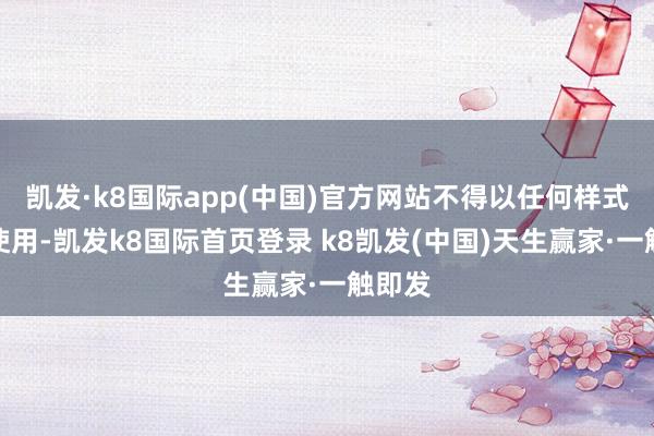 凯发·k8国际app(中国)官方网站不得以任何样式加以使用-凯发k8国际首页登录 k8凯发(中国)天生赢家·一触即发