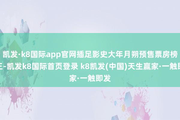 凯发·k8国际app官网插足影史大年月朔预售票房榜前三-凯发k8国际首页登录 k8凯发(中国)天生赢家·一触即发