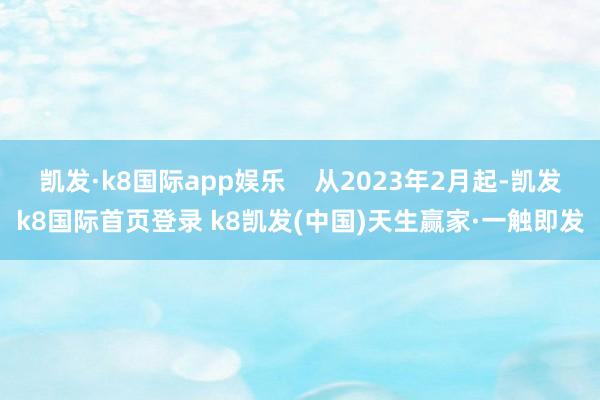 凯发·k8国际app娱乐 从2023年2月起-凯发k8国际首页登录 k8凯发(中国)天生赢家·一触即发