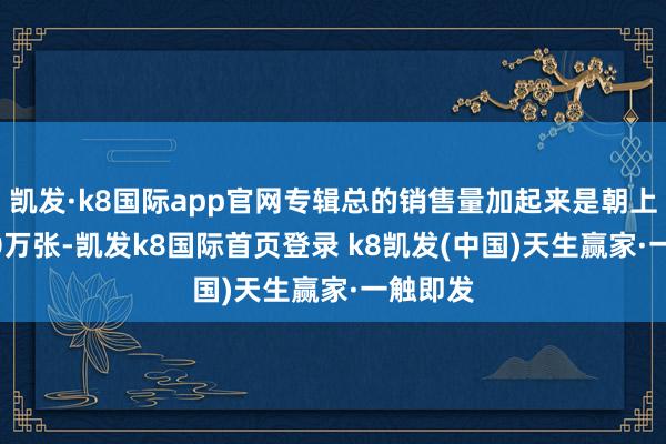 凯发·k8国际app官网专辑总的销售量加起来是朝上了1500万张-凯发k8国际首页登录 k8凯发(中国)天生赢家·一触即发