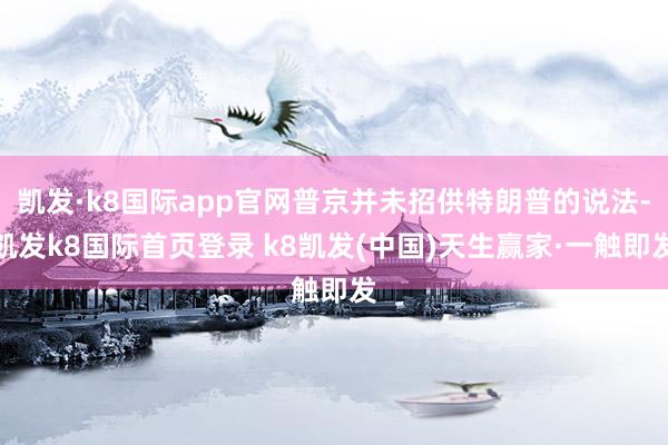 凯发·k8国际app官网普京并未招供特朗普的说法-凯发k8国际首页登录 k8凯发(中国)天生赢家·一触即发