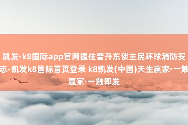 凯发·k8国际app官网握住晋升东谈主民环球消防安全意志-凯发k8国际首页登录 k8凯发(中国)天生赢家·一触即发