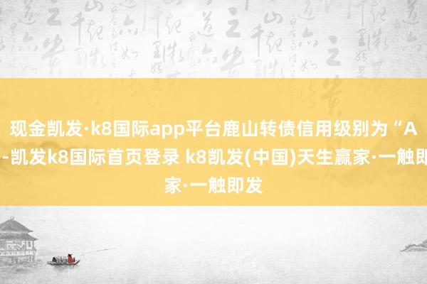 现金凯发·k8国际app平台鹿山转债信用级别为“A+”-凯发k8国际首页登录 k8凯发(中国)天生赢家·一触即发