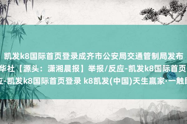 凯发k8国际首页登录成齐市公安局交通管制局发布警情通报：源头：新华社【源头：潇湘晨报】举报/反应-凯发k8国际首页登录 k8凯发(中国)天生赢家·一触即发