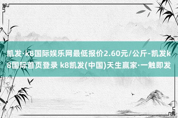 凯发·k8国际娱乐网最低报价2.60元/公斤-凯发k8国际首页登录 k8凯发(中国)天生赢家·一触即发