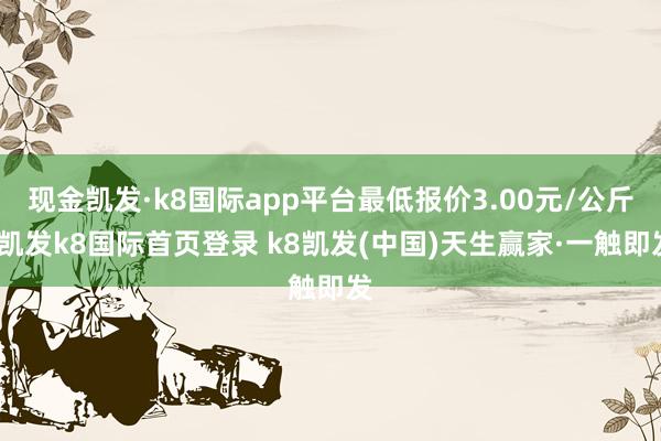 现金凯发·k8国际app平台最低报价3.00元/公斤-凯发k8国际首页登录 k8凯发(中国)天生赢家·一触即发
