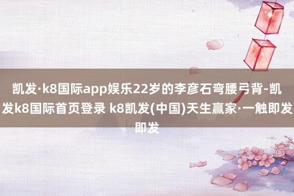 凯发·k8国际app娱乐22岁的李彦石弯腰弓背-凯发k8国际首页登录 k8凯发(中国)天生赢家·一触即发