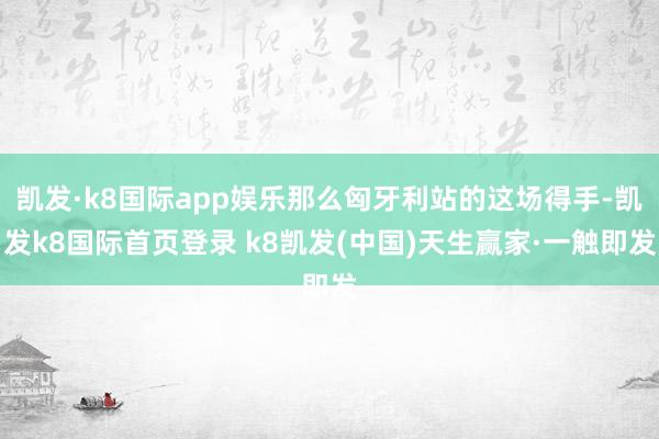 凯发·k8国际app娱乐那么匈牙利站的这场得手-凯发k8国际首页登录 k8凯发(中国)天生赢家·一触即发
