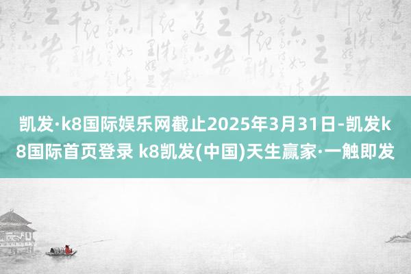 凯发·k8国际娱乐网截止2025年3月31日-凯发k8国际首页登录 k8凯发(中国)天生赢家·一触即发
