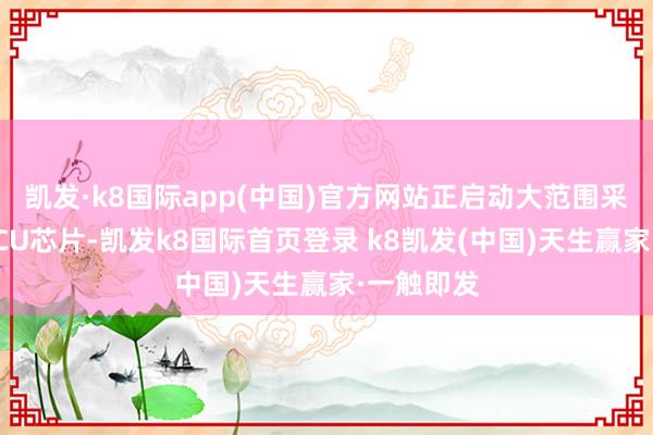 凯发·k8国际app(中国)官方网站正启动大范围采购国产MCU芯片-凯发k8国际首页登录 k8凯发(中国)天生赢家·一触即发