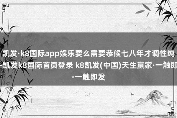 凯发·k8国际app娱乐要么需要恭候七八年才调性纯熟-凯发k8国际首页登录 k8凯发(中国)天生赢家·一触即发