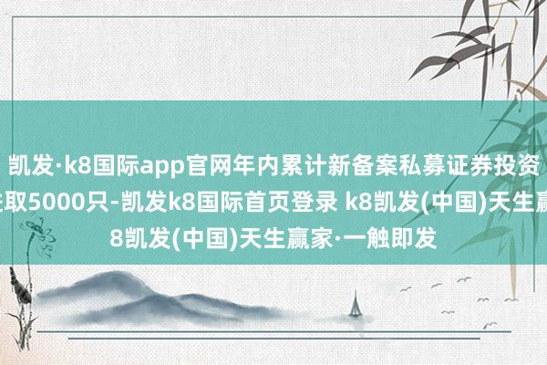 凯发·k8国际app官网年内累计新备案私募证券投资基金数目已进取5000只-凯发k8国际首页登录 k8凯发(中国)天生赢家·一触即发