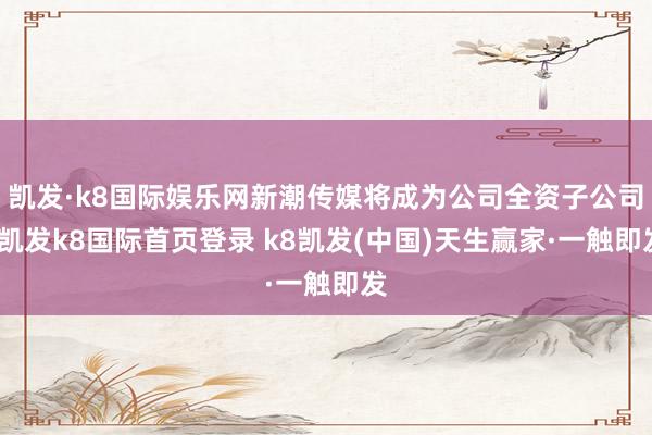 凯发·k8国际娱乐网新潮传媒将成为公司全资子公司-凯发k8国际首页登录 k8凯发(中国)天生赢家·一触即发
