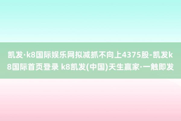 凯发·k8国际娱乐网拟减抓不向上4375股-凯发k8国际首页登录 k8凯发(中国)天生赢家·一触即发