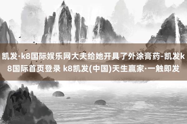 凯发·k8国际娱乐网大夫给她开具了外涂膏药-凯发k8国际首页登录 k8凯发(中国)天生赢家·一触即发