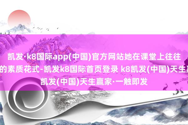 凯发·k8国际app(中国)官方网站她在课堂上往往采纳机动风趣的素质花式-凯发k8国际首页登录 k8凯发(中国)天生赢家·一触即发