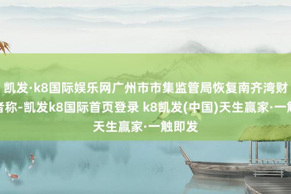 凯发·k8国际娱乐网广州市市集监管局恢复南齐湾财社记者称-凯发k8国际首页登录 k8凯发(中国)天生赢家·一触即发